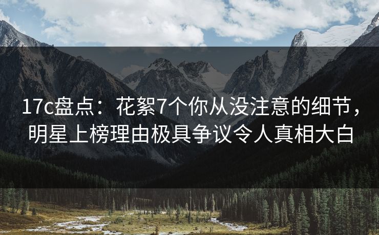 17c盘点：花絮7个你从没注意的细节，明星上榜理由极具争议令人真相大白