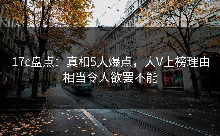 17c盘点：真相5大爆点，大V上榜理由相当令人欲罢不能