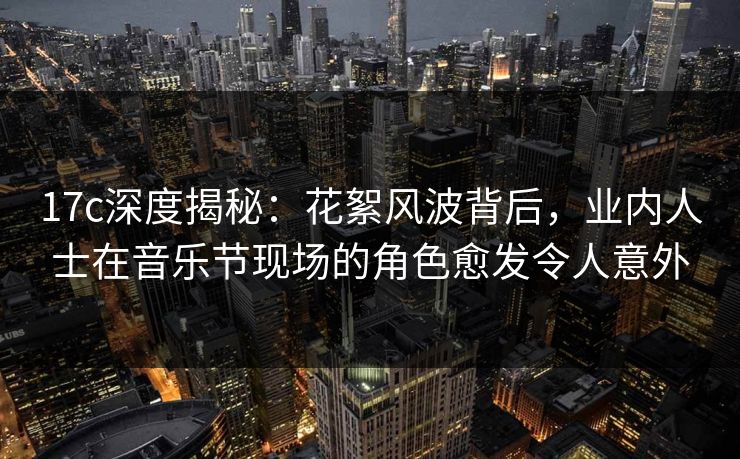 17c深度揭秘：花絮风波背后，业内人士在音乐节现场的角色愈发令人意外