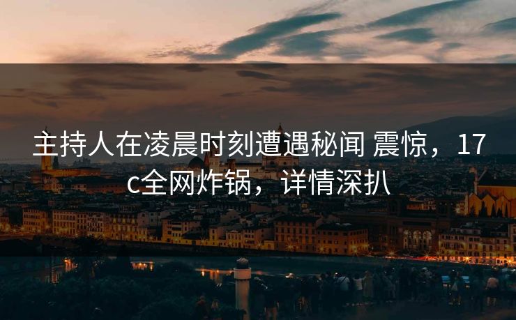 主持人在凌晨时刻遭遇秘闻 震惊，17c全网炸锅，详情深扒