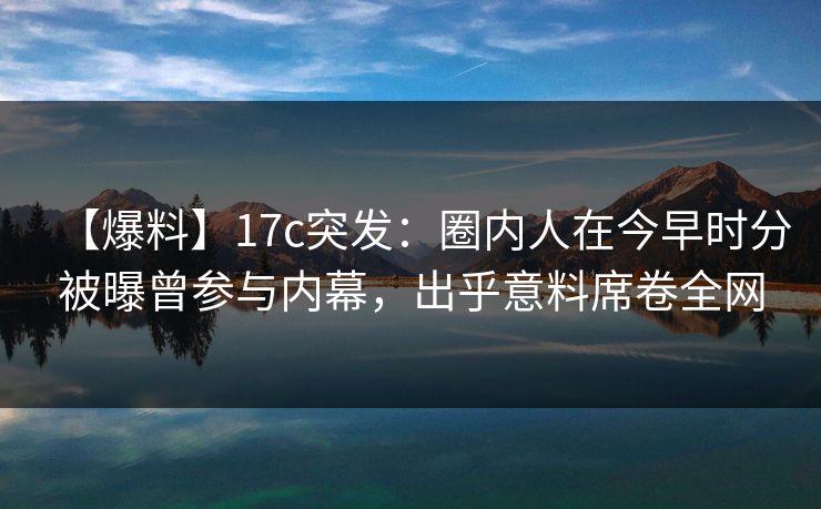 【爆料】17c突发：圈内人在今早时分被曝曾参与内幕，出乎意料席卷全网