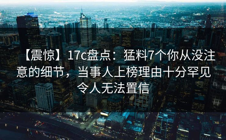 【震惊】17c盘点：猛料7个你从没注意的细节，当事人上榜理由十分罕见令人无法置信