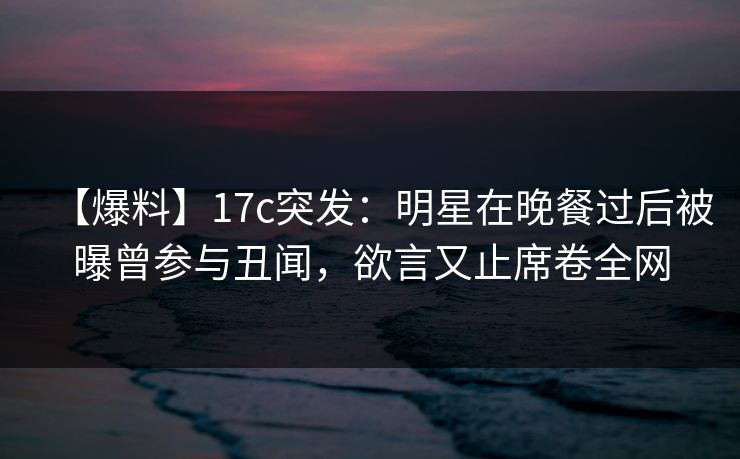 【爆料】17c突发：明星在晚餐过后被曝曾参与丑闻，欲言又止席卷全网