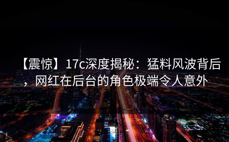 【震惊】17c深度揭秘：猛料风波背后，网红在后台的角色极端令人意外