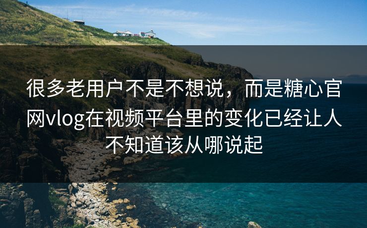 很多老用户不是不想说，而是糖心官网vlog在视频平台里的变化已经让人不知道该从哪说起