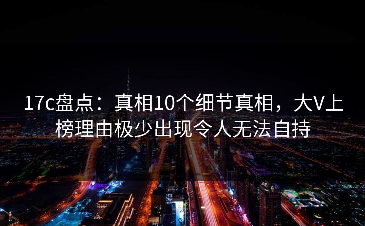 17c盘点：真相10个细节真相，大V上榜理由极少出现令人无法自持