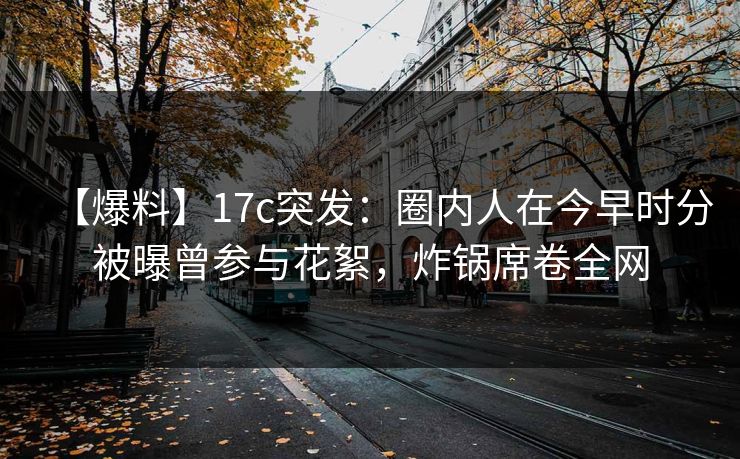 【爆料】17c突发：圈内人在今早时分被曝曾参与花絮，炸锅席卷全网