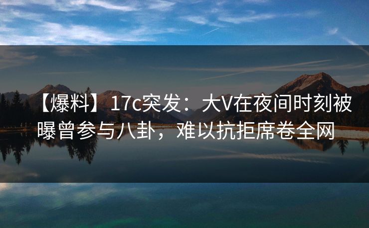 【爆料】17c突发：大V在夜间时刻被曝曾参与八卦，难以抗拒席卷全网