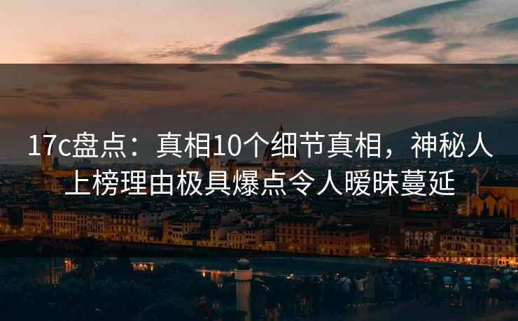 17c盘点：真相10个细节真相，神秘人上榜理由极具爆点令人暧昧蔓延
