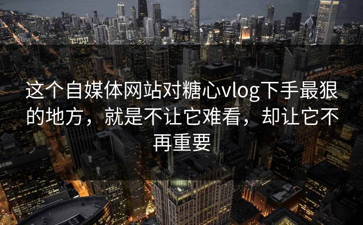 这个自媒体网站对<strong>糖心vlog</strong>下手最狠的地方，就是不让它难看，却让它不再重要
