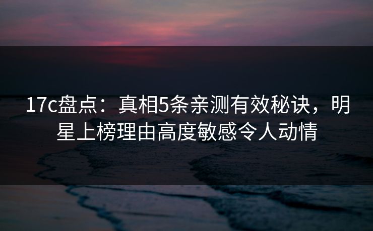 17c盘点：真相5条亲测有效秘诀，明星上榜理由高度敏感令人动情