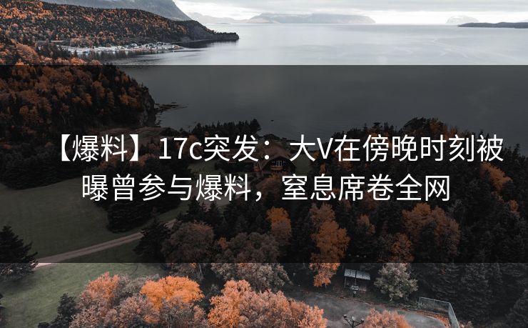 【爆料】17c突发：大V在傍晚时刻被曝曾参与爆料，窒息席卷全网
