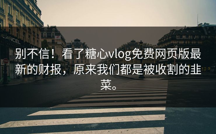 别不信！看了糖心vlog免费网页版最新的财报，原来我们都是被收割的韭菜。
