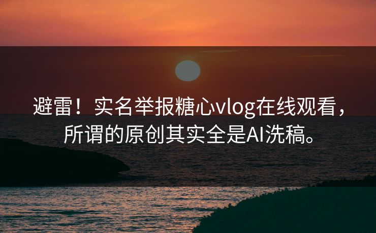避雷！实名举报糖心vlog在线观看，所谓的原创其实全是AI洗稿。