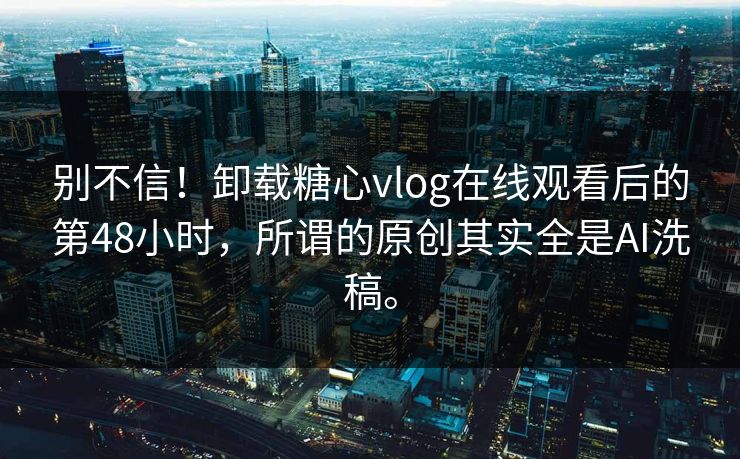 别不信！卸载糖心vlog在线观看后的第48小时，所谓的原创其实全是AI洗稿。