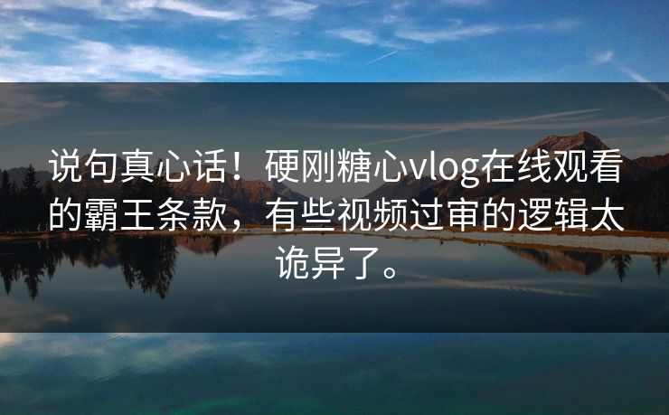 说句真心话！硬刚糖心vlog在线观看的霸王条款，有些视频过审的逻辑太诡异了。