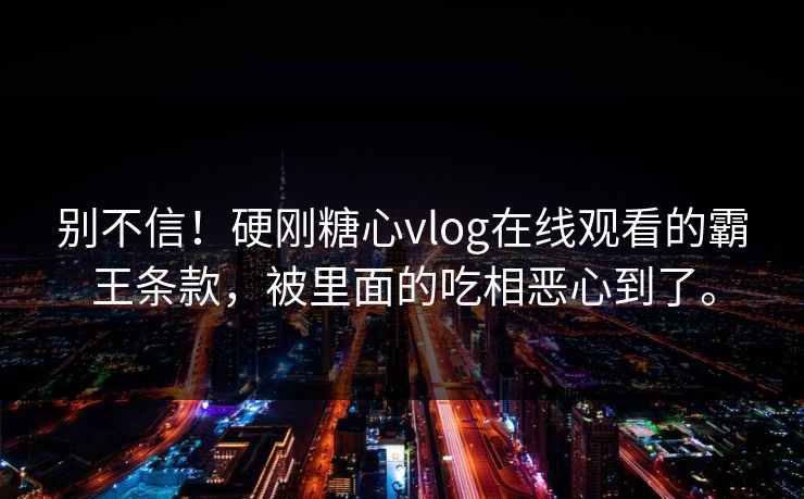 别不信！硬刚糖心vlog在线观看的霸王条款，被里面的吃相恶心到了。