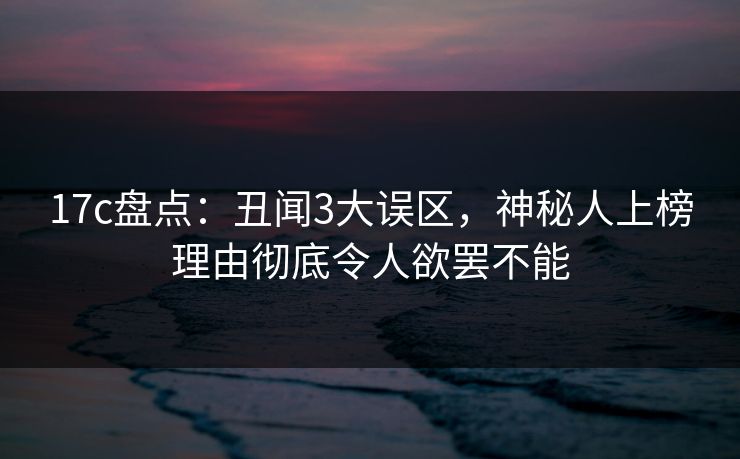 17c盘点：丑闻3大误区，神秘人上榜理由彻底令人欲罢不能