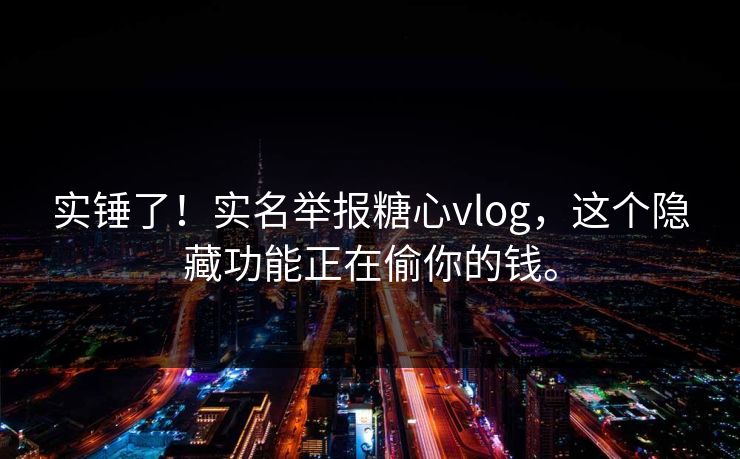 实锤了！实名举报糖心vlog，这个隐藏功能正在偷你的钱。